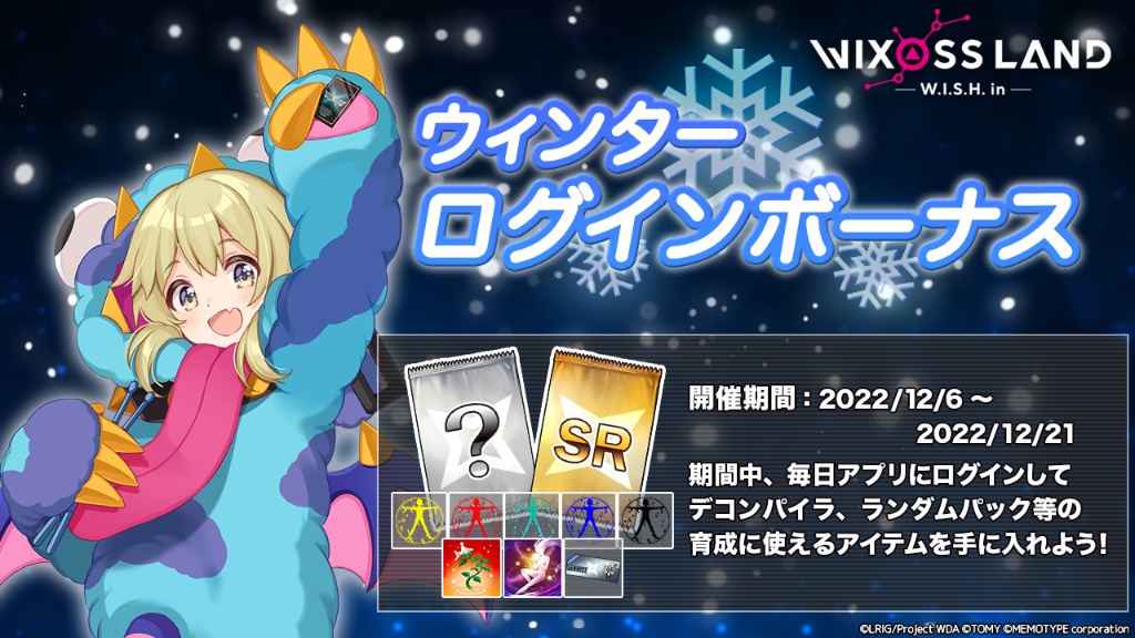 【イベント「ウインターログインボーナス」】
開催期間中、ログインしたユーザー全員に「ランダムパック」や「各種デコンパイラ」などルリグの育成に役に立つアイテムをプレゼント！

開催期間　12月6日 17時 〜 12月22日 5時まで

#WIXOSSLAND