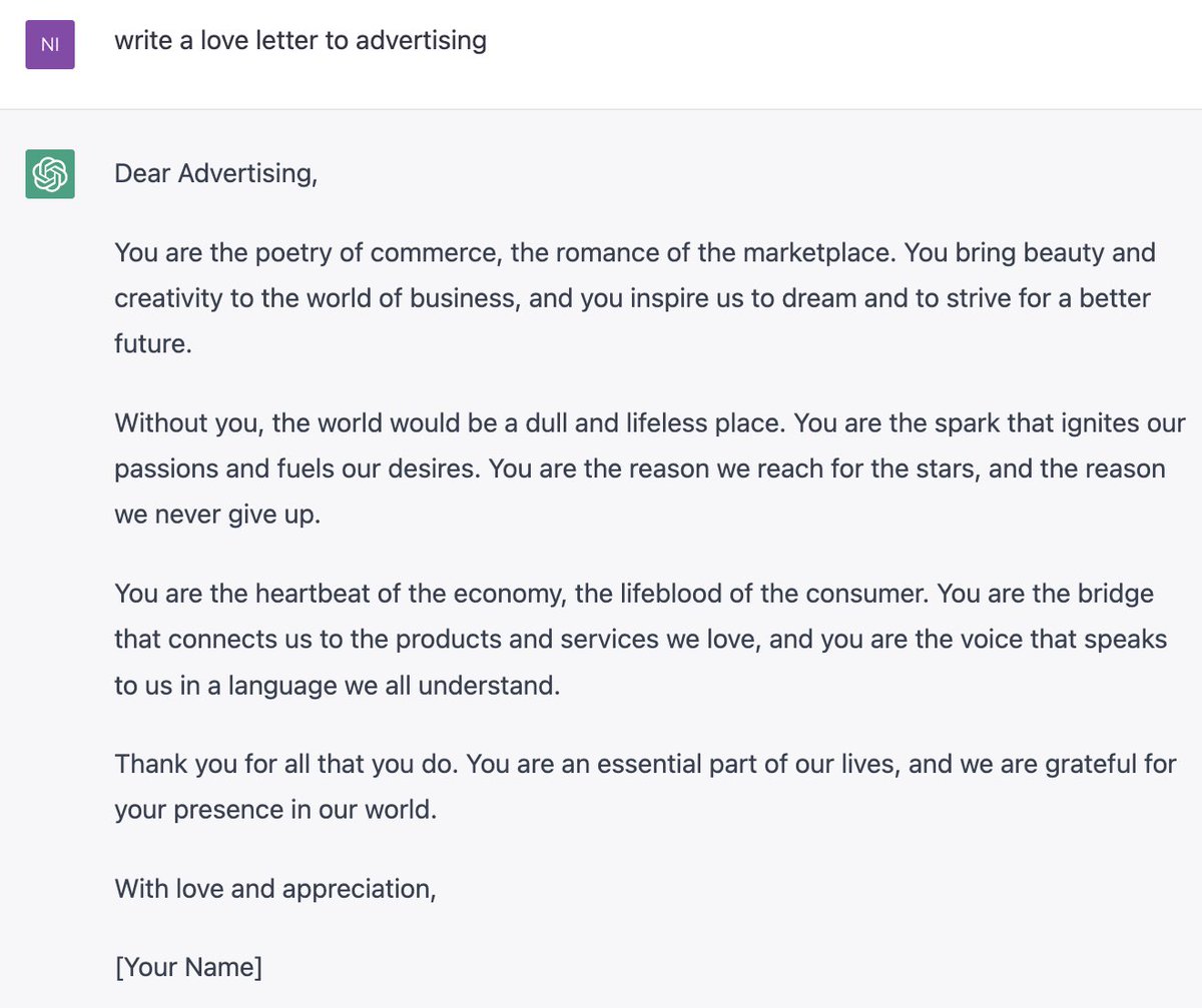 If you haven't tried ChatGPT yet then go here right now and play around with it: lnkd.in/eknENEES It is truly the SkyNet of the creative industries. I prompted it to 'write a love letter to advertising' and I don't know about you but I'm all in. Truly the Devil's work.