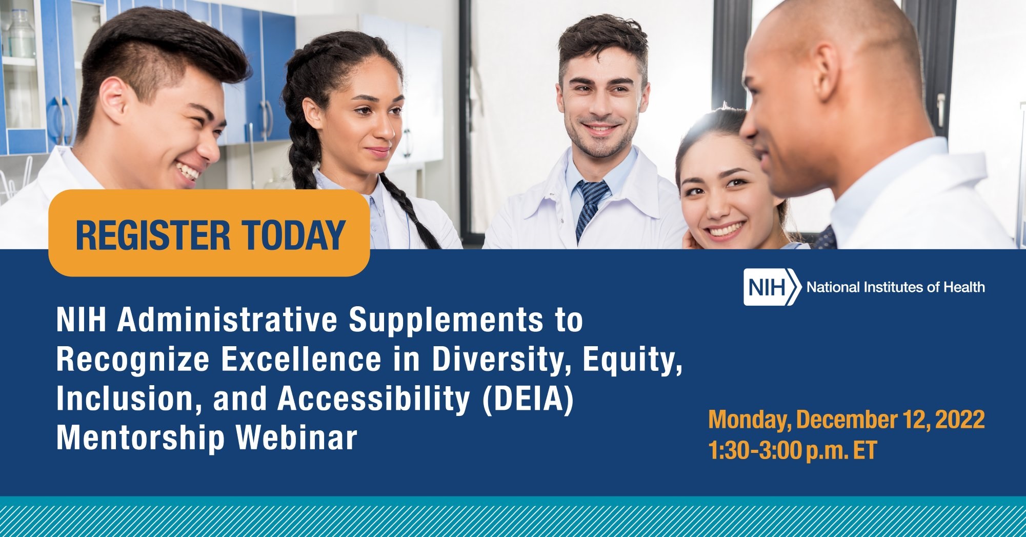 A composite graphic with an image of diverse scientists in a lab. Text reads: “Register today. NIH Administrative supplements to recognize excellence in Diversity, Equity, Inclusion, and Accessibility (DEIA) Mentorship Webinar. Monday, December 12, 2022. 1:30- 3:00p.m. ET.”