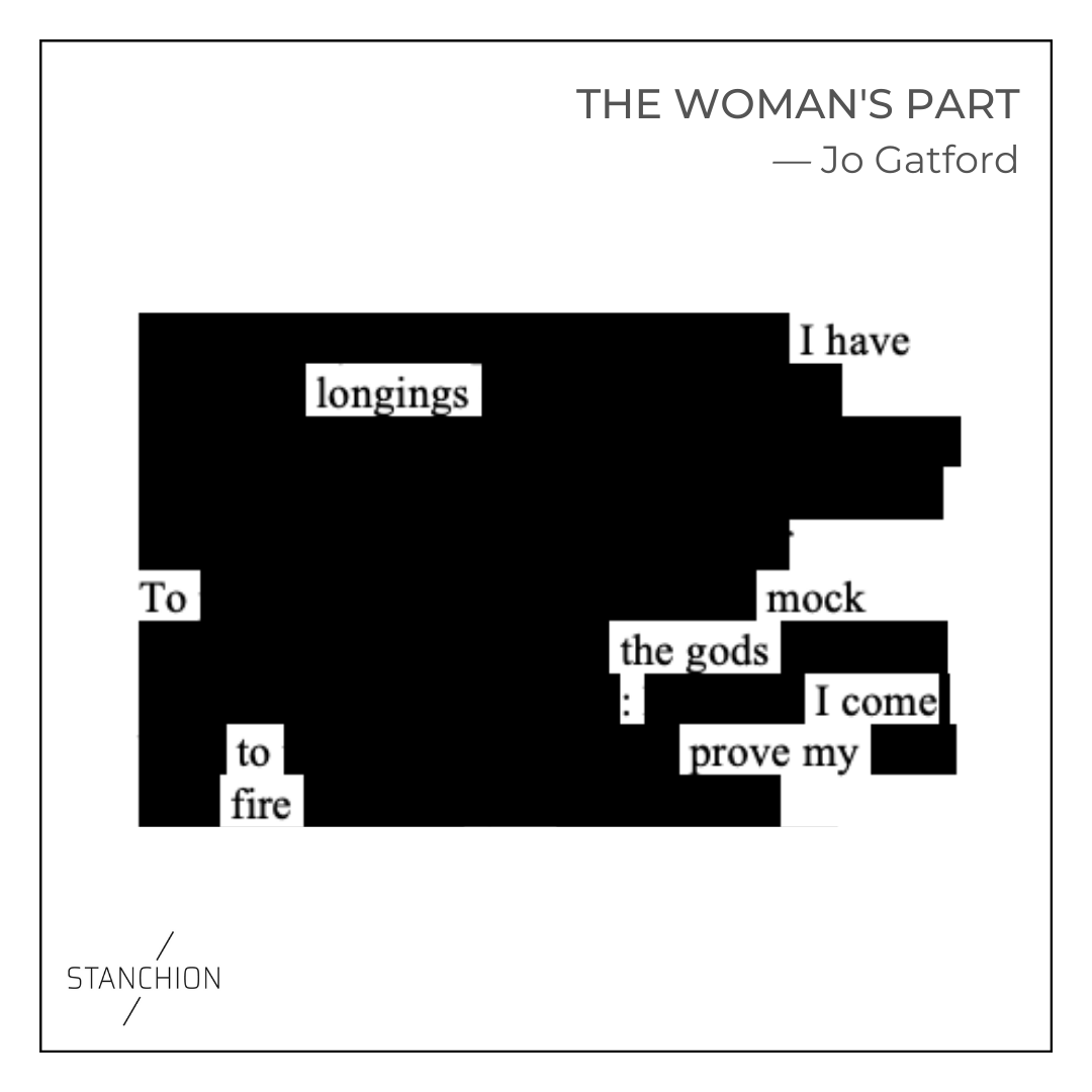 Erasure poem from Shakespeare, from The Woman's Part by Jo Gatford.
I have
longings
To mock
the gods:
I come
to prove my
fire