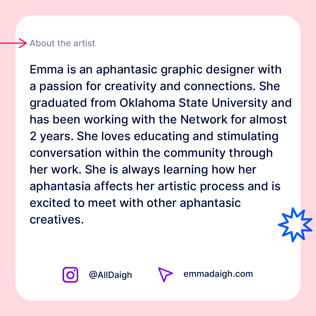Emma graduated from Oklahoma State University and has been working with Aphantasia Network for ~2 years. She loves educating and stimulating conversation within the community through her work. She is always learning how her aphantasia affects her artistic process.