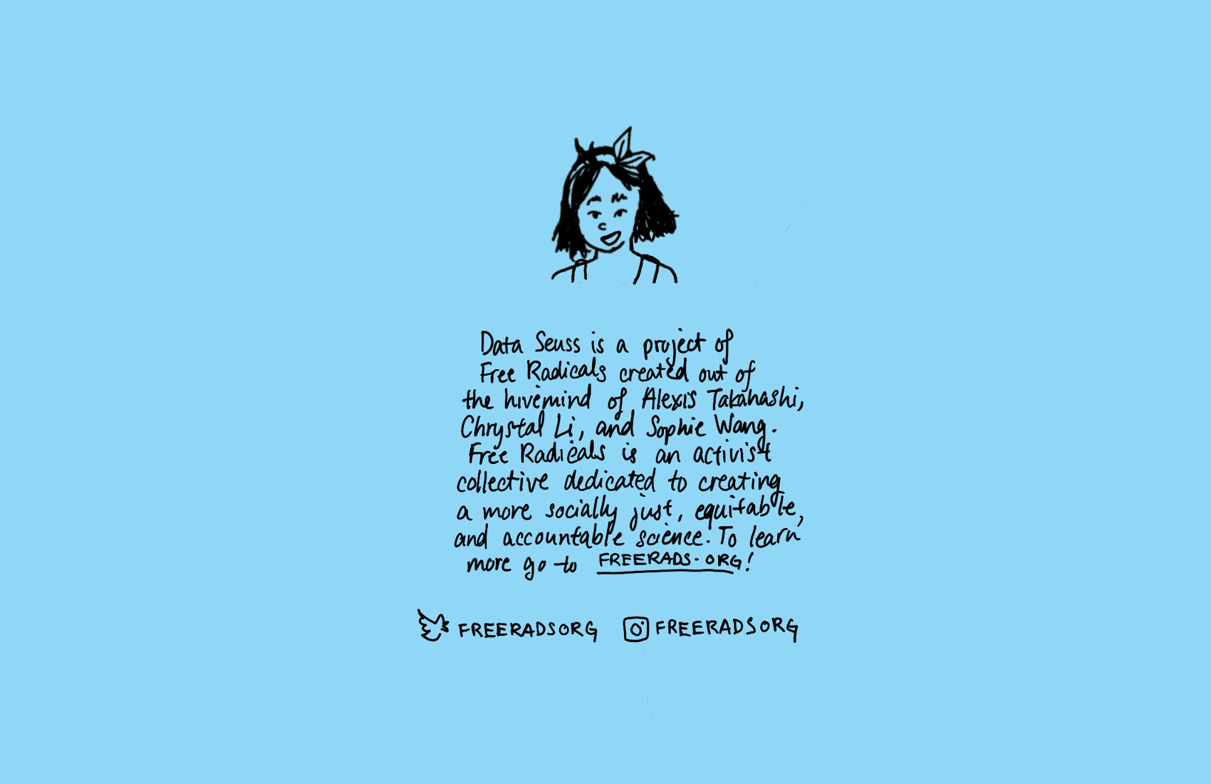 A blue background with a drawing of the main character of the comic, the person with shoulder-length black hair. Under the drawing is text that reads, Data Seuss is a project of Free Radicals created out of the hivemind of Alexis Takahashi, Chrystal Li, and Sophie Wang. Free Radicals is an activist collective dedicated to creating a more socially just, equitable, and accountable science. To learn more go to FREERADS.ORG! Under the text are the Twitter and Instagram handles for the organization, both FREERADSORG.