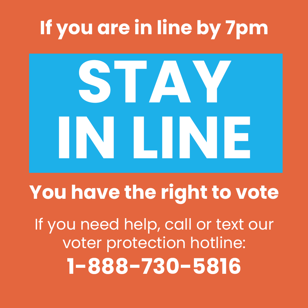 IF YOU ARE IN LINE, STAY IN LINE!!

You have the right to vote if you were in line by 7:00pm. 

If you need help, call or text our voter protection hotline at 888-730-5816.