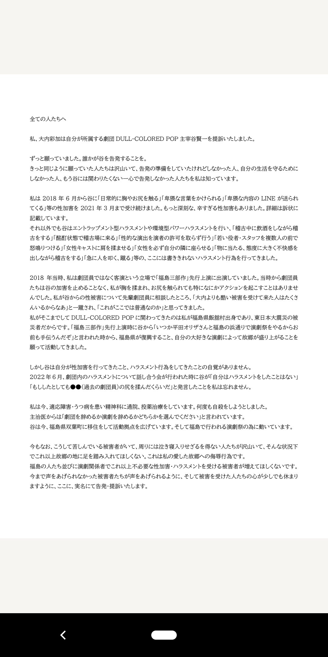 告発文です。私、大内彩加は自分が所属する劇団 DULL-COLORED POP主宰 谷賢一を提訴いたしました。2018年6月から2021年3月まで「日常的に胸やお尻を触る」「卑猥な言葉をかけられる」「卑猥な内容のLINEが送られてくる」等の性加害を受けました。ここには書ききれない深刻な性被害もあります。また、それ以外でも谷はセクシャルハラスメント、パワーハラスメントを行っており、訴状に詳しく記載しています。当方の「note」により詳しく明記しております。URLも貼ってありますのでどうぞそちらもアクセス願います。同じような被害に遭われた方や、過去に受けた性被害やハラスメントに苦しまれている方のお心が少しでも早く回復することを祈りつつ、また、これ以上被害者・加害者が生まれない業界になるように私は行動していきます。応援の程、よろしくお願いいたします。