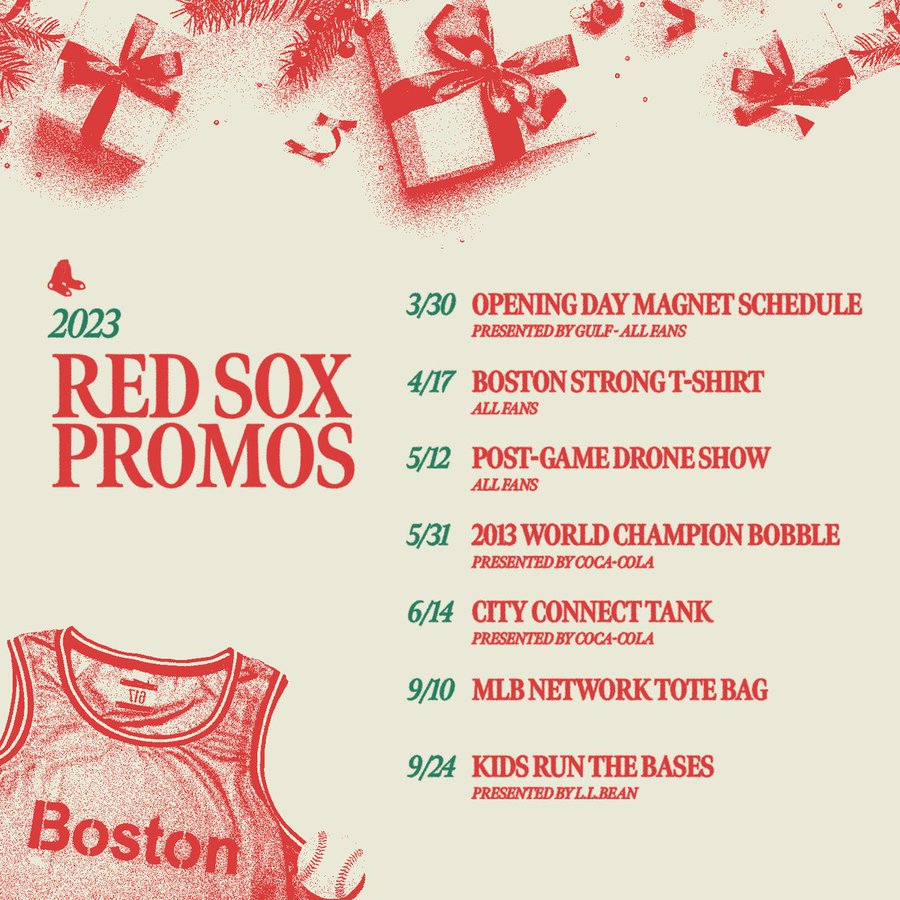 2023 Red Sox Promos 3/30: Opening Day Magnet Schedule Presented by Gulf 4/17: Boston Strong T-Shirt 5/12: Post-Game Drone Show 5/31: 2013 World Champion Bobble Presented by Coca-Cola 6/14: City Connect Tank Presented by Coca-Cola 9/10: MLB Network Tote Bag 9/24: Kids Run the Bases Presented by L.L. Bean