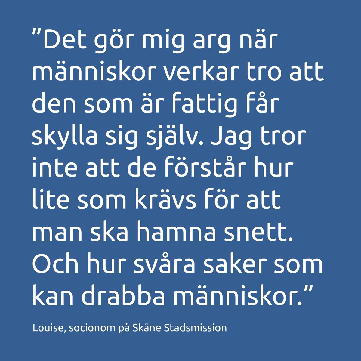 ”Det gör mig arg när människor verkar tro att den som är fattig får skylla sig själv. Jag tror inte att de förstår hur lite som krävs för att man ska hamna snett. Och hur svåra saker som kan drabba människor.”
Louise, socionom på Skåne Stadsmission