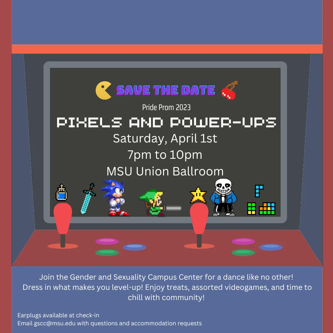 Join the GSCC for Pride Prom 2023: Pixels and Power-Ups! Wear what makes you level-up! Enjoy dancing, treats, prizes, assorted videogames, and chill time! Saturday, April 1st 2023 from 7-10pm in the Union Ballroom! Earplugs available at check-in Email gscc@msu.edu with questions!