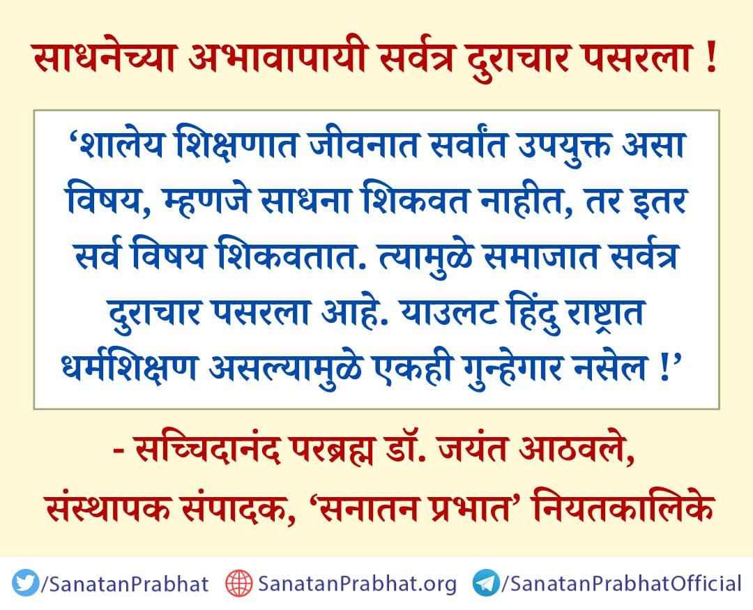 #HHDr_Jayant_Balaji_Athavale🌺
नमस्कार बंधू-भगिनिंनो,जय गुरुदेव🙏
साधनेच्या अभावापायी सर्वत्र दुराचार पसरला!
शालेय जीवनात धर्मशिक्षण,धर्मसंस्कार नसल्याने सर्वत्र अधर्म माजला आहे.साधनेचे गांभीर्य उरले नाही,त्यामुळे हिंदू समाज भरकटला आहे.
श्री सच्चिदानंद परब्रह्मांचे सत्य सुविचार.