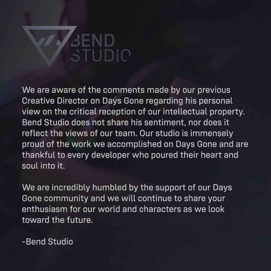 A gray Bend Studio logo sits at the top left corner of a square image. The background is dark with a subtle image of someone holding a controller in front of a monitor. The body of the image is text that reads:

We are aware of the comments made by our previous Creative Director on Days Gone regarding his personal view on the critical reception of our intellectual property. Bend Studio does not share his sentiment, nor does it reflect the views of our team. Our studio is immensely proud of the work we accomplished on Days Gone and are thankful to every developer who poured their heart and soul into it. 

We are incredibly humbled by the support of our Days Gone community and we will continue to share your enthusiasm for our world and characters as we look toward the future. 

-Bend Studio