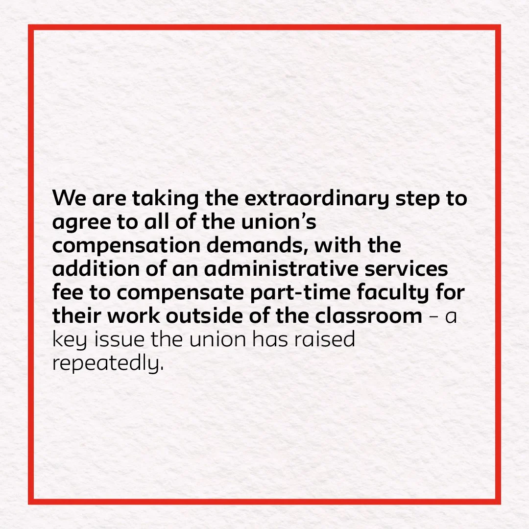 We are taking the extraordinary step to agree to all of the union’s compensation demands, with the addition of an administrative services fee to compensate part-time faculty for their work outside of the classroom – a key issue the union has raised repeatedly. 