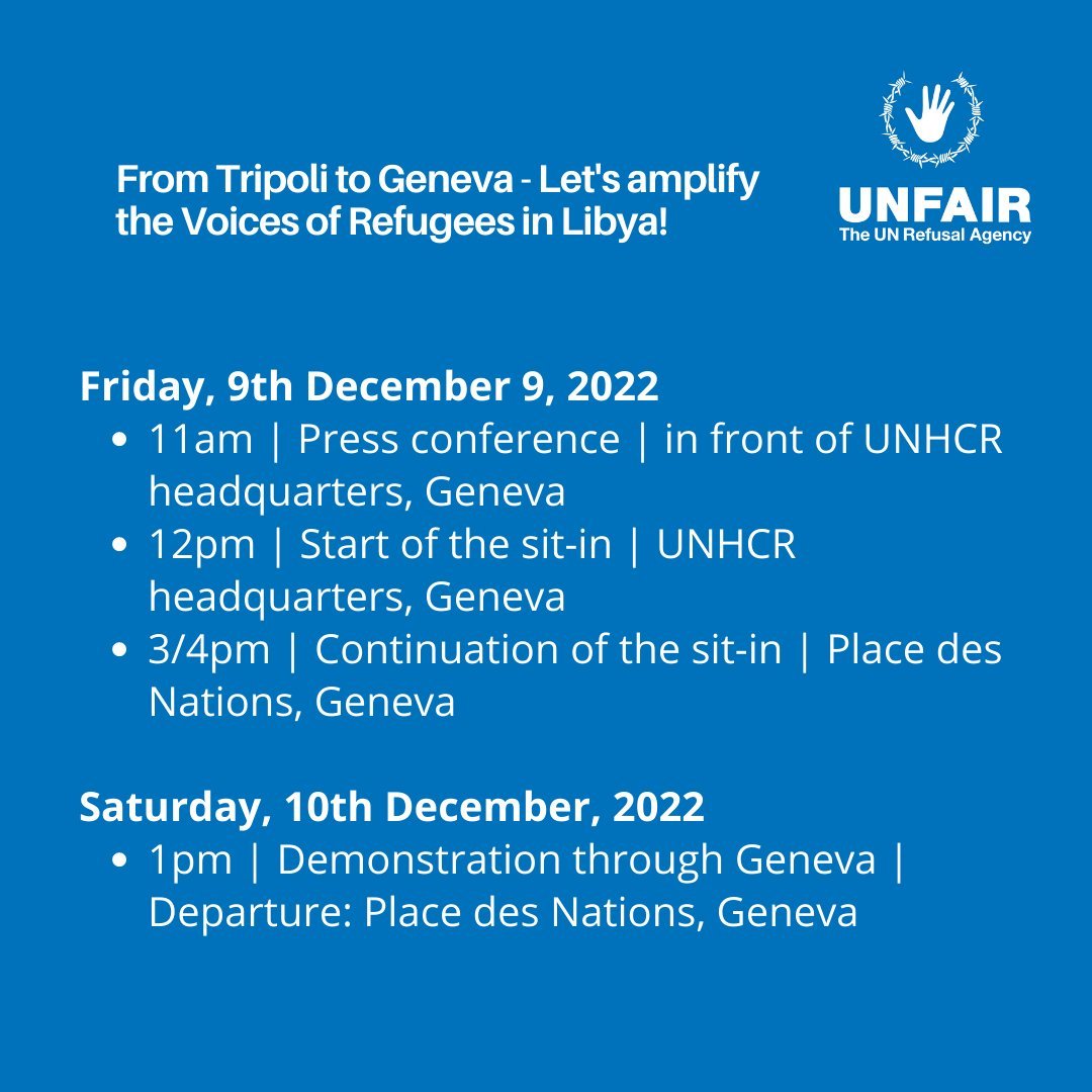 From Tripoli to Geneva – <br>Let's amplify the Voices of Refugees in Libya!<br><br>Friday, 09 December 2022<br>11am | Press conference | in front of UNHCR headquarters, Geneva<br>12pm | Start of the sit-in | UNHCR headquarters, Geneva<br>3/4pm | Continuation of the sit-in | Place des Nations, Geneva<br><br>Saturday, 10 December 2022<br>1pm | Demonstration through Geneva | Departure: Place des Nations, Geneva<br><br>UNFAIR <br>The UN Refusal Agency