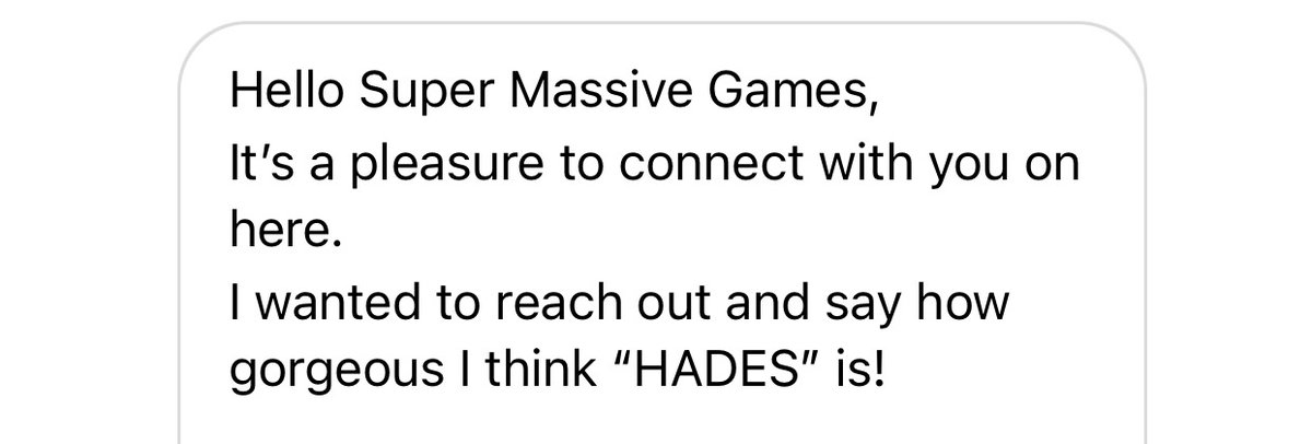 Screenshot of a Direct Message. 

The message reading:

"Hello Super Massive Games,
It's a pleasure to connect with you on here.
I wanted to reach out and say how gorgeous I think "HADES" is!"