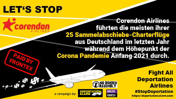 LET'S STOP<br>corendon AIRLINES<br><br>Corendon Airlines<br>führten die meisten ihrer<br>25 Sammelabschiebe-Charterflüge<br>aus Deutschland im letzten Jahr<br>während dem Höhepunkt der <br>Corona Pandemie Anfang 2021 durch.<br><br><br>Fight all deportation airlines<br>#StopDeportation