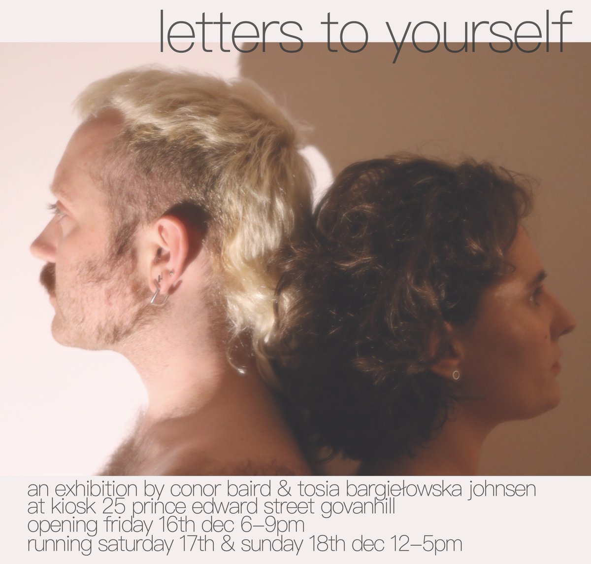 letters to yourself

an exhibition by conor baird &amp; tosia bargiełowska johnsen

opening friday 16th dec 6-9pm
running saturday 17th &amp; sunday 18th dec 12-5pm
at <a href="/KIOSK_Glasgow/">KIOSK</a> 25 prince edward street govanhill

photo by alejandro ruiz