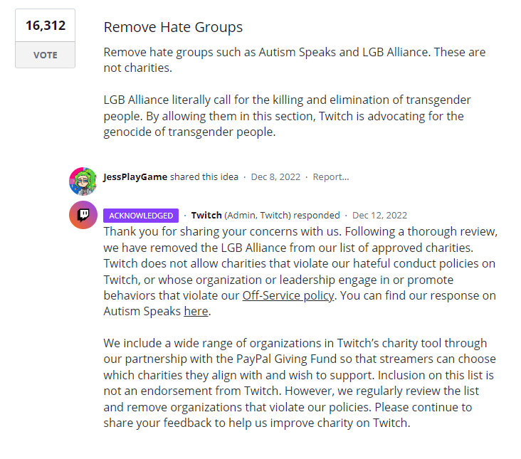 Thank you for sharing your concerns with us. Following a thorough review, we have removed the LGB Alliance from our list of approved charities. Twitch does not allow charities that violate our hateful conduct policies on Twitch, or whose organization or leadership engage in or promote behaviors that violate our Off-Service policy. You can find our response on Autism Speaks here.

We include a wide range of organizations in Twitch’s charity tool through our partnership with the PayPal Giving Fund so that streamers can choose which charities they align with and wish to support. Inclusion on this list is not an endorsement from Twitch. However, we regularly review the list and remove organizations that violate our policies. Please continue to share your feedback to help us improve charity on Twitch.