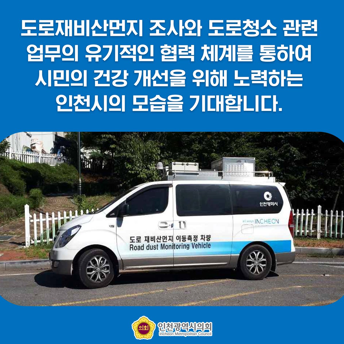 👀인천시 미세먼지 저감을 위한 재비산먼지 조사실시👀
인천시에서는 고농도 미세먼지 발생 빈도 저감을 위해 제4차 미세먼지 계절관리기간(22. 12~23. 3.)동안 집중관리도로에 대해 월 2회 도로 재비산먼지 조사를 실시합니다~

#인천광역시의회 #인천시의회 #인천시 #인천 #미세먼지 #재비산먼지