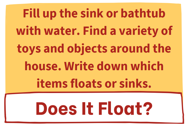 Our next challenge is called Does it Float? Fill up the sink or bathtub with water. Find a variety of toys and objects around the house. Write down which items floats or sinks.