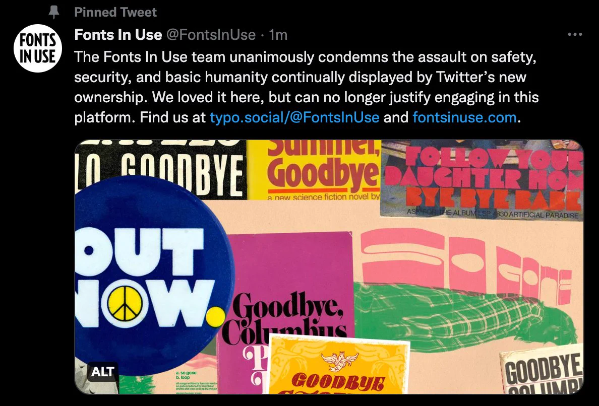 A screenshot of a @fontsinuse post on Twitter from December 13, 2022: “The Fonts In Use team unanimously condemns the assault on safety, security, and basic humanity continually displayed by Twitter’s new ownership. We loved it here, but can no longer justify engaging in this platform. Find us at https://typo.social/@FontsInUse and http://fontsinuse.com.”

An attached image is a collage of designs from fontsinuse.com, including a Dutch 7″ single “Hello, Goodbye” / “I Am The Walrus” by The Beatles, “Hello Summer, Goodbye” book cover by  Gollancz, The Guess Who – “Follow Your Daughter Home” / “Bye Bye Babe” single cover, “OUT NOW.” button for the 1971 Vietnam War / Out Now event on the Mall in D.C., “Goodbye Stones” poster by Hijack Your Life, Tanukichan – “So Gone” single cover by Marc Jones, 1970s “Goodbye, Columbus” book cover by Paul Bacon, and 1960s “Goodbye, Columbus” book cover.