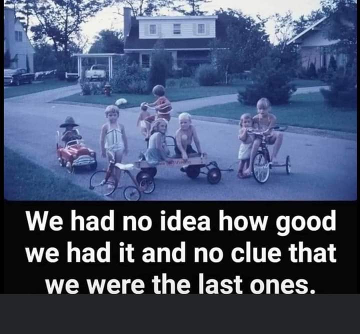 We had a great childhood. Up in the morning, have breakfast, do chores, outside until the street lights came on. Just hours of running and playing with friends, riding our bikes, swimming, whatever, we were blessed!!