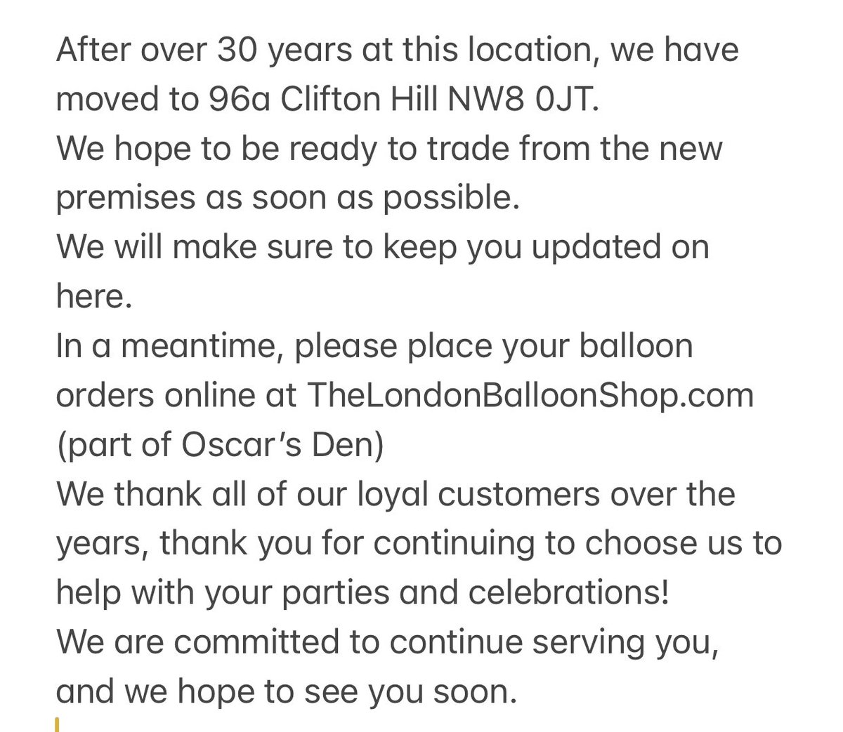 After over 30 years at this location, we have moved to 96a Clifton Hill NW8 0JT. 
We hope to be ready to trade from the new premises as soon as possible. 
In a meantime, please place your balloon orders online at TheLondonBalloonShop.com (part of Oscar’s Den)