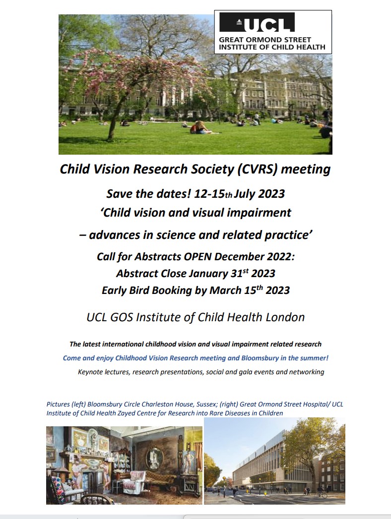 The Nineteenth Child Vision Research Society meeting will take place on the 12-15th July, 2023 in London.
Hosted by UCL/Great Ormond Street Hospital: Here's the announcement flyer which can be downloaded from cvrsoc.org