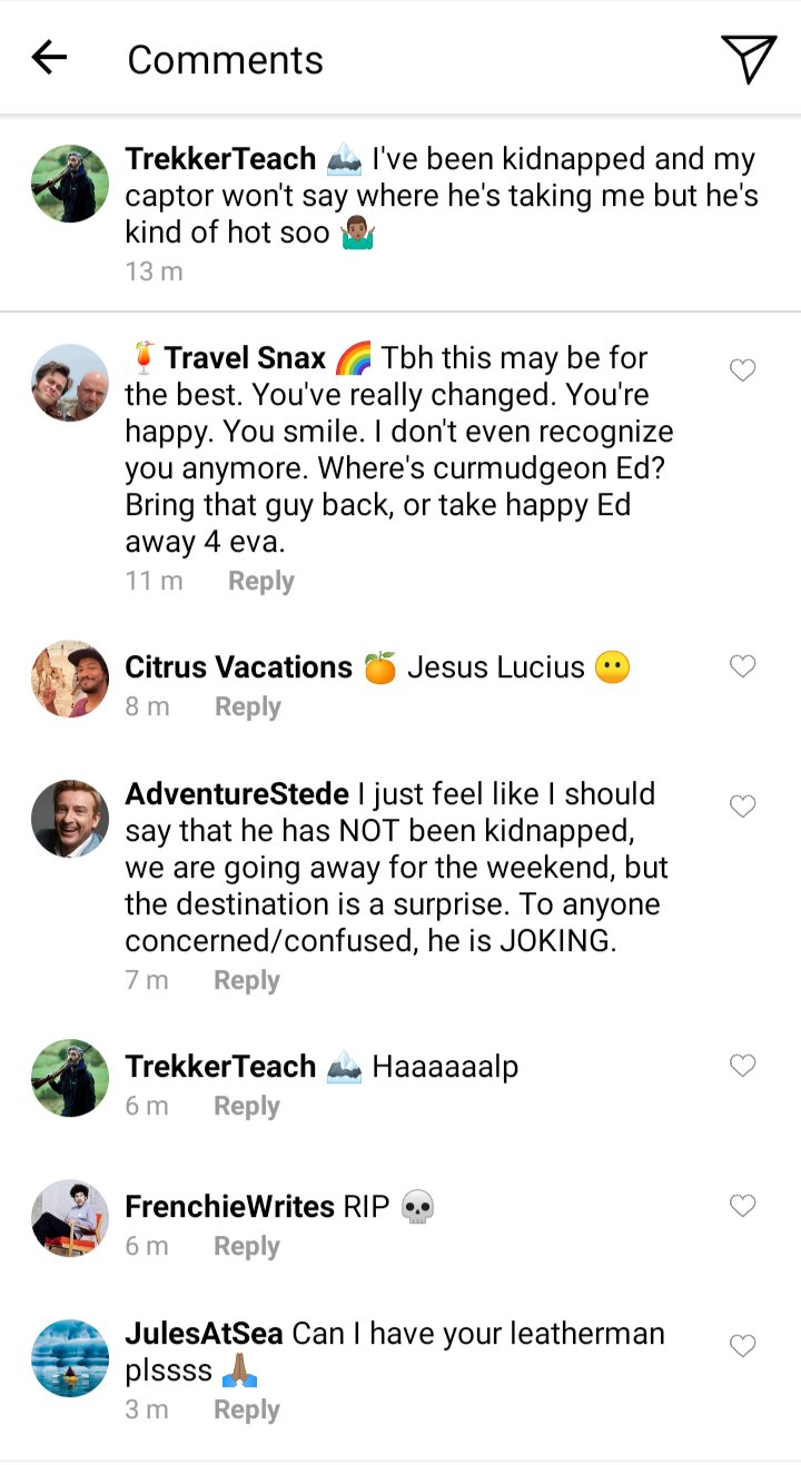 Ed's IG comment section.
Ed: I've been kidnapped and my captor won't say where he's taking me but he's kind of hot soo
Lucius: tbh this may be for the best. You've really changed. You're happy. You smile. I don't even recognize you anymore. Where's curmudgeon Ed? Bring that guy back or take happy Ed away 4 eva
Roach: Jesus Lucius
Stede: I just feel like I should say that he has NOT been kidnapped, we are going away for the weekend but the destination is a surprise. To anyone concerned or confused, he is JOKING
Ed: Haaaaaalp
Frenchie:Rip
Jules: can I have your leatherman plssss 