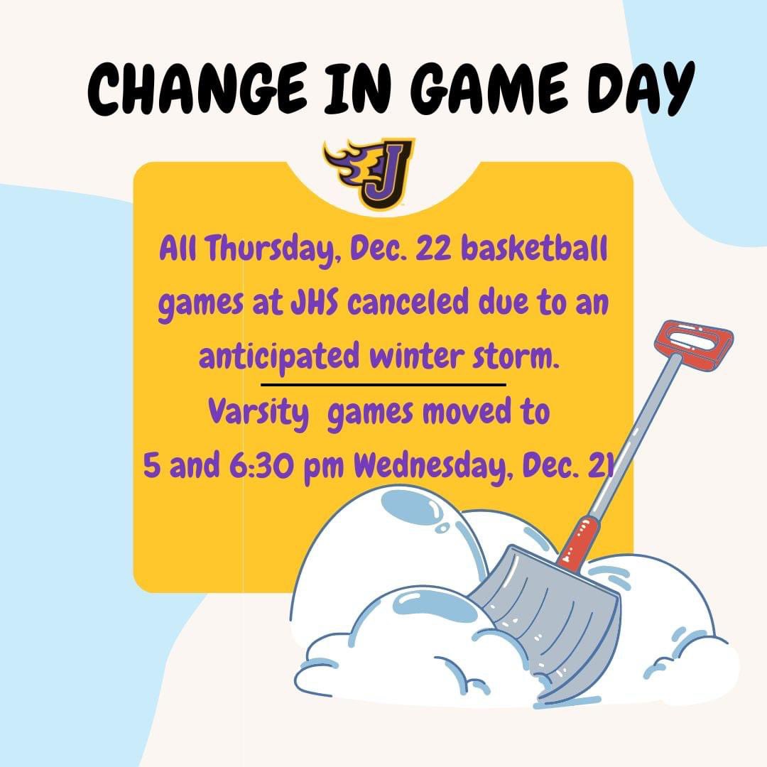 Due to an anticipated winter storm, JHS basketball games on Thurs Dec. 22 are canceled. Varsity games are moved to 5 & 6:30 pm Wed Dec. 21. At this time, school is still scheduled to be in session through Friday. Families are encouraged to take necessary precautions to stay safe