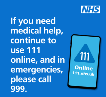 If you need medical help or advice, please go to NHS 111 online.  If it is a life threatening emergency you should still call 999.
