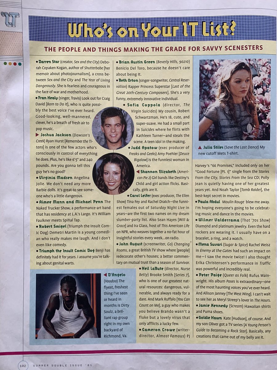 Pg 102: Who’s on Your IT List?

“Angelina Jolie. We don’t need anymore Barbie dolls.” - Virginia Madsen 

“My cousin, Robert Schwartzman” - Sofia Coppola

“Amy Poehler is the funniest woman in America” - Judd Apatow

“Moulin Rouge blew me away.” - Paula Abdul