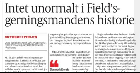 Der er desværre ikke noget unormalt ved gerningsmanden fra Fields historie. Siger <a href="/JaneASorensen/">Jane Alrø Sørensen</a> fra <a href="/BedrePsykiatri/">Bedre Psykiatri</a> . Det er sådan psykiatrien er i Danmark. Alle, der har med området at gøre, ved det. Heldigvis er der håb om forbedring med ambitionerne i regeringsgrundlaget.