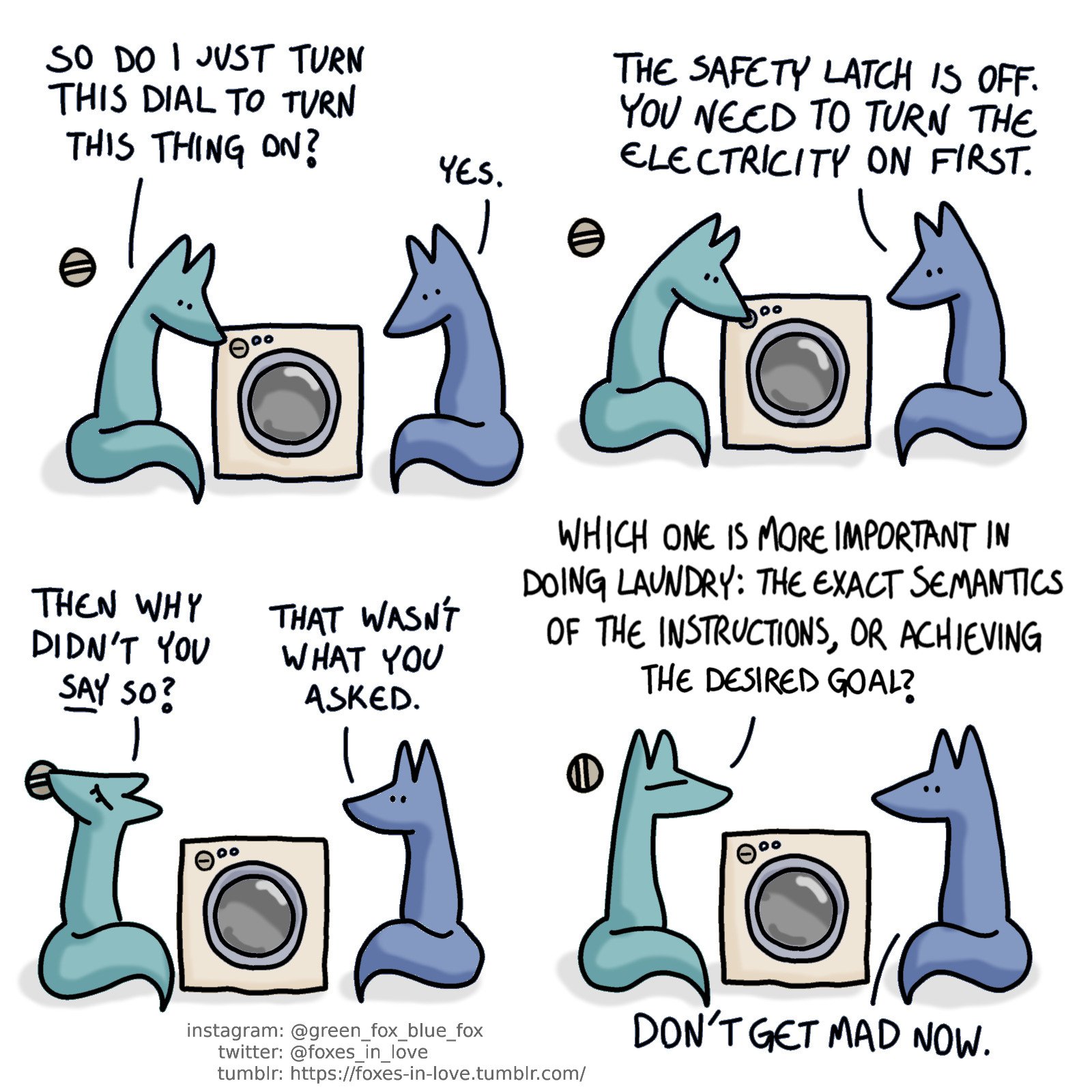 A comic of two foxes, one of whom is blue, the other is green. In this one, the foxes are looking at a washing machine. There's a different dial on the wall behind Green's back.
Green: So do I just turn this dial to turn this thing on?
Blue: Yes.

Green turns the dial on the washing machine.
Blue: The safety latch is off. You need to turn on the electricity first.

Green turns to flip the electricity dial behind himself, looking annoyed.
Green: Then why didn't you say so?
Blue: That wasn't what you asked.

Green frowns, and Blue looks at him calmly.
Green: Which one is more important in doing laundry: The exact semantics of the instructions, or achieving the desired goal?
Blue: Don't get mad now.