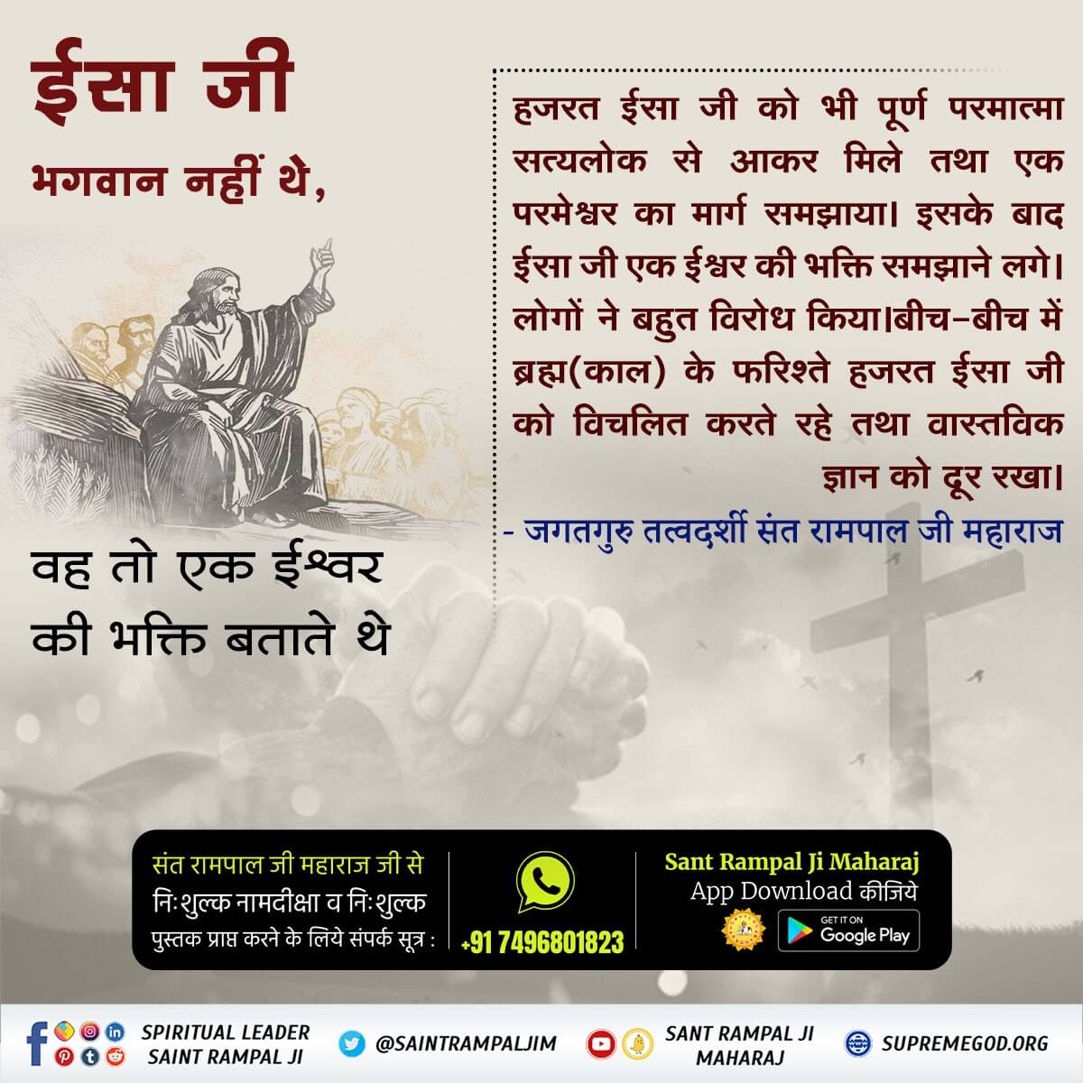 *#BibleFacts*
हजरत ईसा जी को भी पूर्ण परमात्मा सत्यलोक से आकर मिले तथा एक परमेश्वर का मार्ग समझाया। इसके बाद ईसा जी एक ईश्वर की भक्ति समझाने लगे। लोगों ने बहुत विरोध किया।बीच-बीच में ब्रह्म(काल) के फरिश्ते हजरत ईसा जी को विचलित करते रहे।

*Kabir Is God*