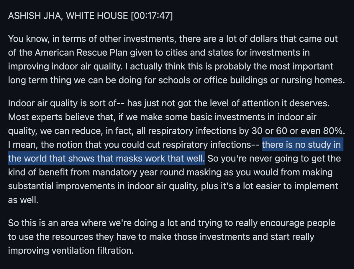 ASHISH JHA, WHITE HOUSE [00:17:47]

You know, in terms of other investments, there are a lot of dollars that came out of the American Rescue Plan given to cities and states for investments in improving indoor air quality. I actually think this is probably the most important long term thing we can be doing for schools or office buildings or nursing homes.

Indoor air quality is sort of-- has just not got the level of attention it deserves. Most experts believe that, if we make some basic investments in indoor air quality, we can reduce, in fact, all respiratory infections by 30 or 60 or even 80%. I mean, the notion that you could cut respiratory infections-- there is no study in the world that shows that masks work that well. So you're never going to get the kind of benefit from mandatory year round masking as you would from making substantial improvements in indoor air quality, plus it's a lot easier to implement as well.