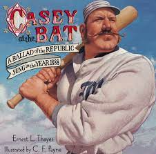 Casey at the Bat
Ernest Lawrence Thayer - 1863-1940

The outlook wasn't brilliant for the Mudville nine that day:
The score stood four to two, with but one inning more to play,
And then when Cooney died at first, and Barrows did the same,
A pall-like silence fell upon the patrons of the game.

A straggling few got up to go in deep despair. The rest
Clung to the hope which springs eternal in the human breast;
They thought, "If only Casey could but get a whack at that—
We'd put up even money now, with Casey at the bat."

But Flynn preceded Casey, as did also Jimmy Blake,
And the former was a hoodoo, while the latter was a cake;
So upon that stricken multitude grim melancholy sat,
For there seemed but little chance of Casey getting to the bat.

But Flynn let drive a single, to the wonderment of all,
And Blake, the much despisèd, tore the cover off the ball;
And when the dust had lifted, and men saw what had occurred,
There was Jimmy safe at second and Flynn a-hugging third.

Then fro