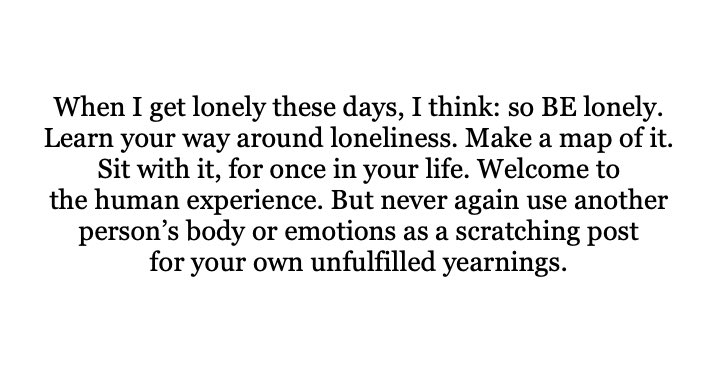 عندما أشعر بالوحدة هذه الأيام، أفكر: فلتكوني وحيدة. تعرفي على طريقك للتغلب على الوحدة. ارسمي خريطة لها. اجلسي معها لمرة واحدة في حياتك. رحبي بهذه التجربة الانسانية. و لكن لا تستخدمي أبداً جسد شخص آخر أو عواطفه كوسيلة تفريغ وانتقام لتطلعاتك التي لم تتحقق.

-إليزابيث جيلبرت.
