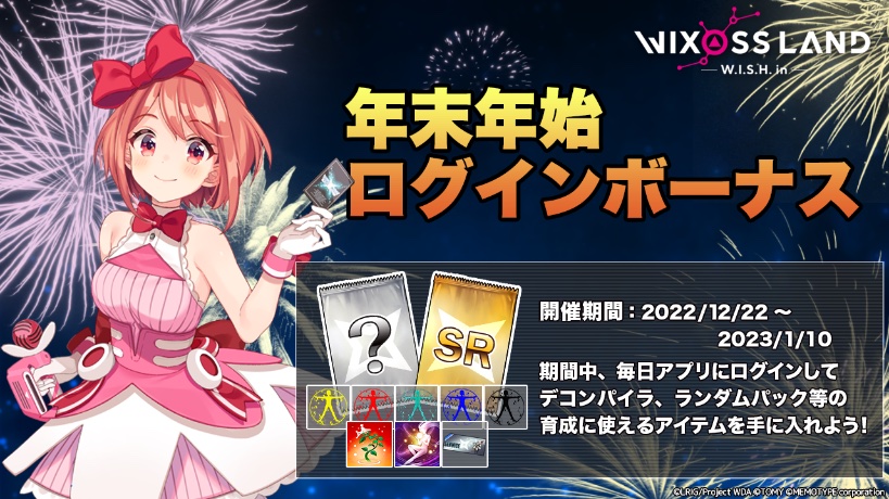 【イベント「年末年始ログインボーナス」】
開催期間中、ログインしたユーザー全員に「ランダムパック」や「各種デコンパイラ」などルリグの育成に役に立つアイテムをプレゼント！

開催期間　2022年12月22日 〜 2023年1月11日 5時まで

#WIXOSSLAND