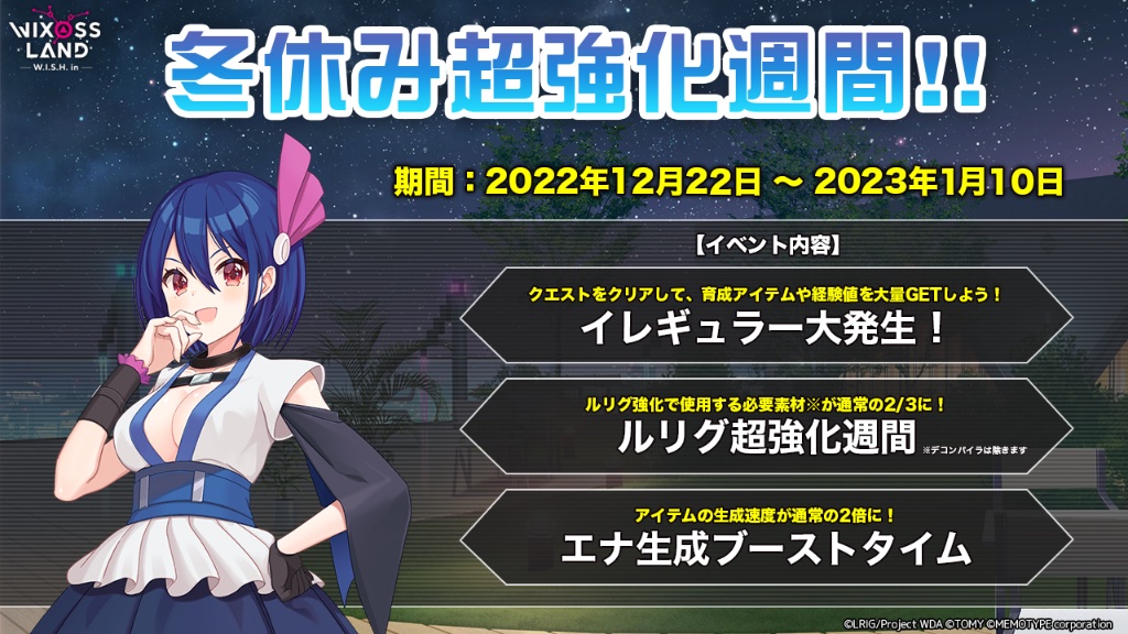 【イベント「冬休み超強化週間！」】
期間中、下記のイベントが同時開催！ 
・イレギュラー大発生 
・ルリグ超強化週間
・エナ生成ブーストタイム
3つのイベントで効率よくアイテムを集め、ルリグを強化しよう！

開催期間　2022年12月22日 〜  2023年1月11日 5時まで

#WIXOSSLAND