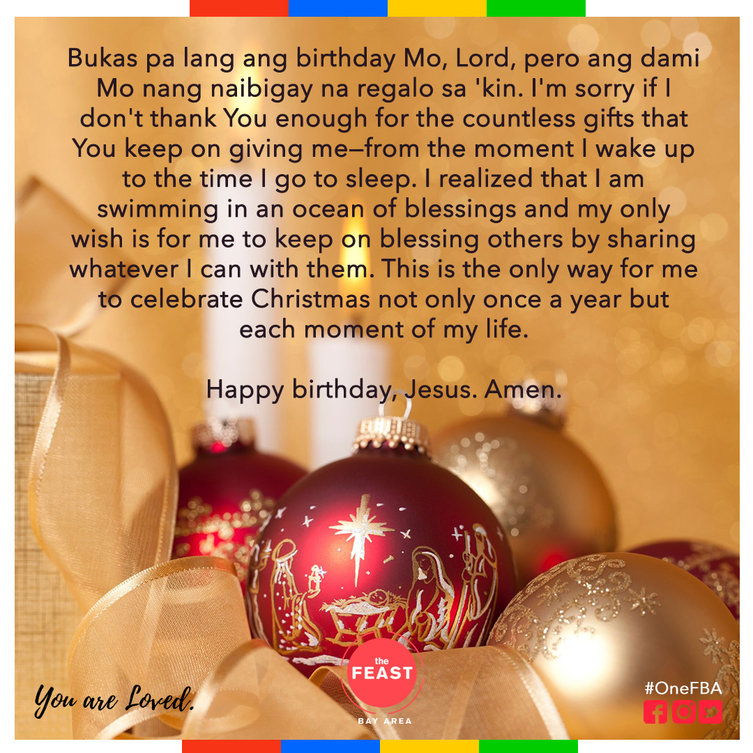 Bukas pa lang ang birthday Mo, Lord, pero ang dami Mo nang naibigay na regalo sa 'kin. I'm sorry if I don't thank You enough for the countless gifts that You keep on giving me--from the moment I wake up to the time I go to sleep. 

Happy birthday, Jesus. Amen.
