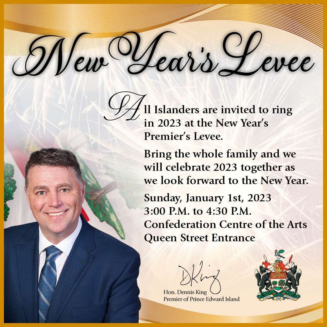Kick off 2023 in style at the Premier’s New Year’s Levee:
Sunday, January 1, 2023
3:00 P.M. to 4:30 P.M.
Confederation Centre of the Arts
Queen Street Entrance
Everyone welcome!