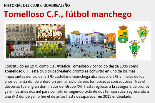 Constituido en 1979 como CF Atlético Tomelloso y desde 1995 conocido como Tomelloso CF, el club ciudadrealeño tuvo un gran protagonismo en la 3ªD castellano-manchega y en 2ªB donde compitió durante 8 temporadas en dos ciclos. Finalmente desapareció en 2015 por deudas.