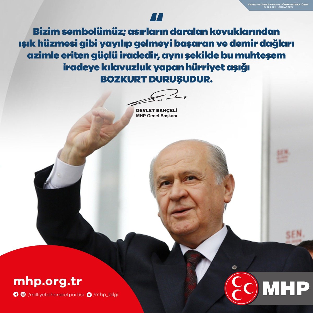 Bizim sembolümüz, asırların daralan kovuklarından ışık huzmesi gibi yayılıp gelmeyi başaran ve demir dağları azimle eriten güçlü iradedir, aynı şekilde bu muhteşem iradeye kılavuzluk yapan hürriyet aşığı Bozkurt duruşudur.

MHP Genel Başkanı
Devlet BAHÇELİ
