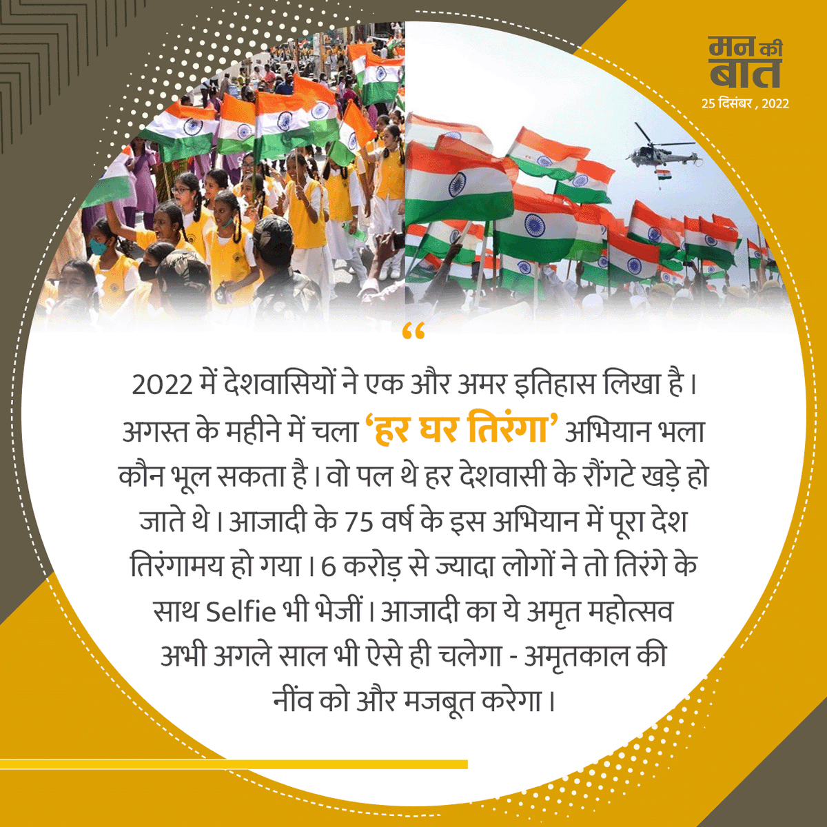 2022 में देशवासियों ने एक और अमर इतिहास लिखा है। अगस्त के महीने में चला 'हर घर तिरंगा' अभियान भला कौन भूल सकता है। वो पल थे हर देशवासी के रौंगटे खड़े हो जाते थे। आजादी के 75 वर्ष के इस अभियान में पूरा देश तिरंगामय हो गया।

#MannKiBaat