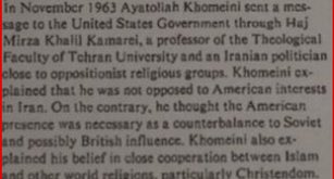 مراسلات سرية بين الخميني و الرئيس الأمريكي الأسبق جون كيندي بعد الإفراج عنه من السجن في إيران عام 1963م :
أتمنى ألا يُفسر هجومي اللفظي على أمريكا بطريقة خاطئة ، أنا أحمي المصالح الأمريكية في إيران . 
——
