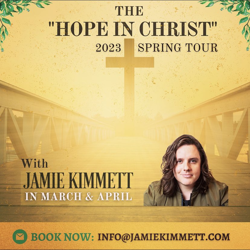 Friends, i’m excited to announce my 2023 “Hope In Christ” Spring Tour! 
 .
The tour is officially BOOKING NOW! Dates available for March &amp; April. 
.
Contact: INFO@JAMIEKIMMETT.COM today for details &amp; let’s HOPE IN CHRIST together this Spring! 
.
God bless,
Jamie