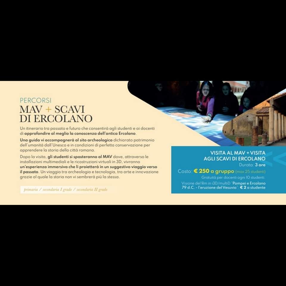 MAV PER LA SCUOLA
Un itinerario tra passato e futuro per conoscere l’antica Ercolano.
Percorso tra MAV e il sito del Parco Archeologico di Ercolano.
Questo itinerario prevede:
-visita al Mav,
-visita agli Scavi di Ercolano.
- Visione del film in 3d, (2€ a studente)
#mavercolano