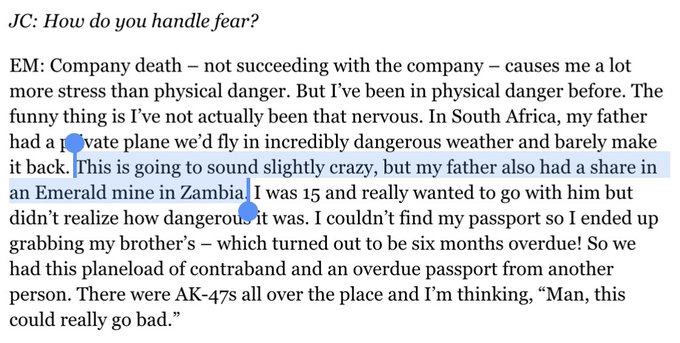 JC: How do you handle fear?

EM: Company death – not succeeding with the company – causes me a lot more stress than physical danger. But I’ve been in physical danger before. The funny thing is I’ve not actually been that nervous. In South Africa, my father had a private plane we’d fly in incredibly dangerous weather and barely make it back. This is going to sound slightly crazy, but my father also had a share in an Emerald mine in Zambia. I was 15 and really wanted to go with him but didn’t realize how dangerous it was. I couldn’t find my passport so I ended up grabbing my brother’s – which turned out to be six months overdue! So we had this planeload of contraband and an overdue passport from another person. There were AK-47s all over the place and I’m thinking, “Man, this could really go bad.”