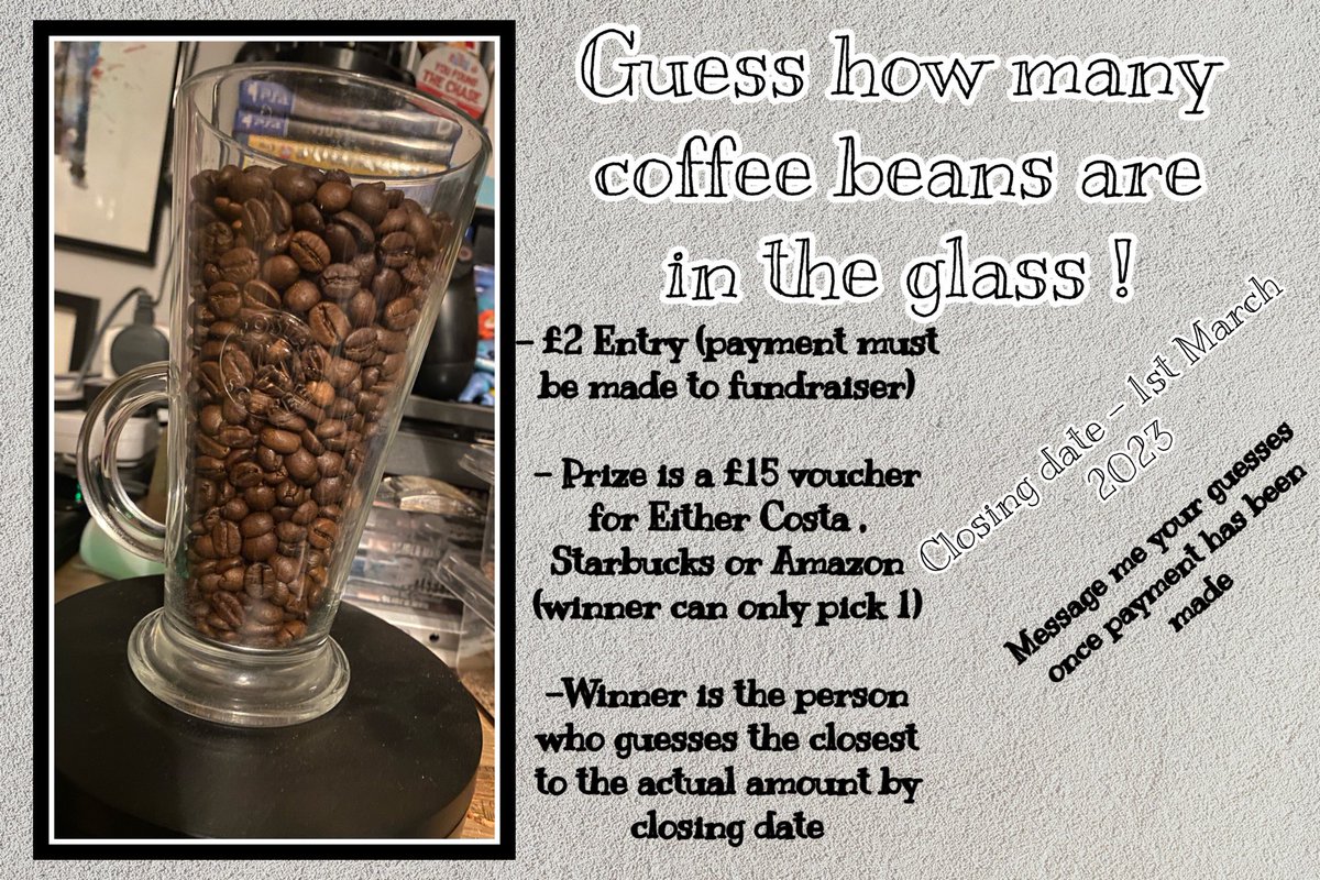 GUESS HOW MANY COFFEE BEANS ARE IN THE GLASS !! 

- £2 Entry (Payment must be made to the fundraiser)

- Winner is the person who guesses the closest to the actual amount by closing date!(1st March)

- DM your guesses!

PRIZE - £15 Voucher for either Costa , Starbucks or Amazon