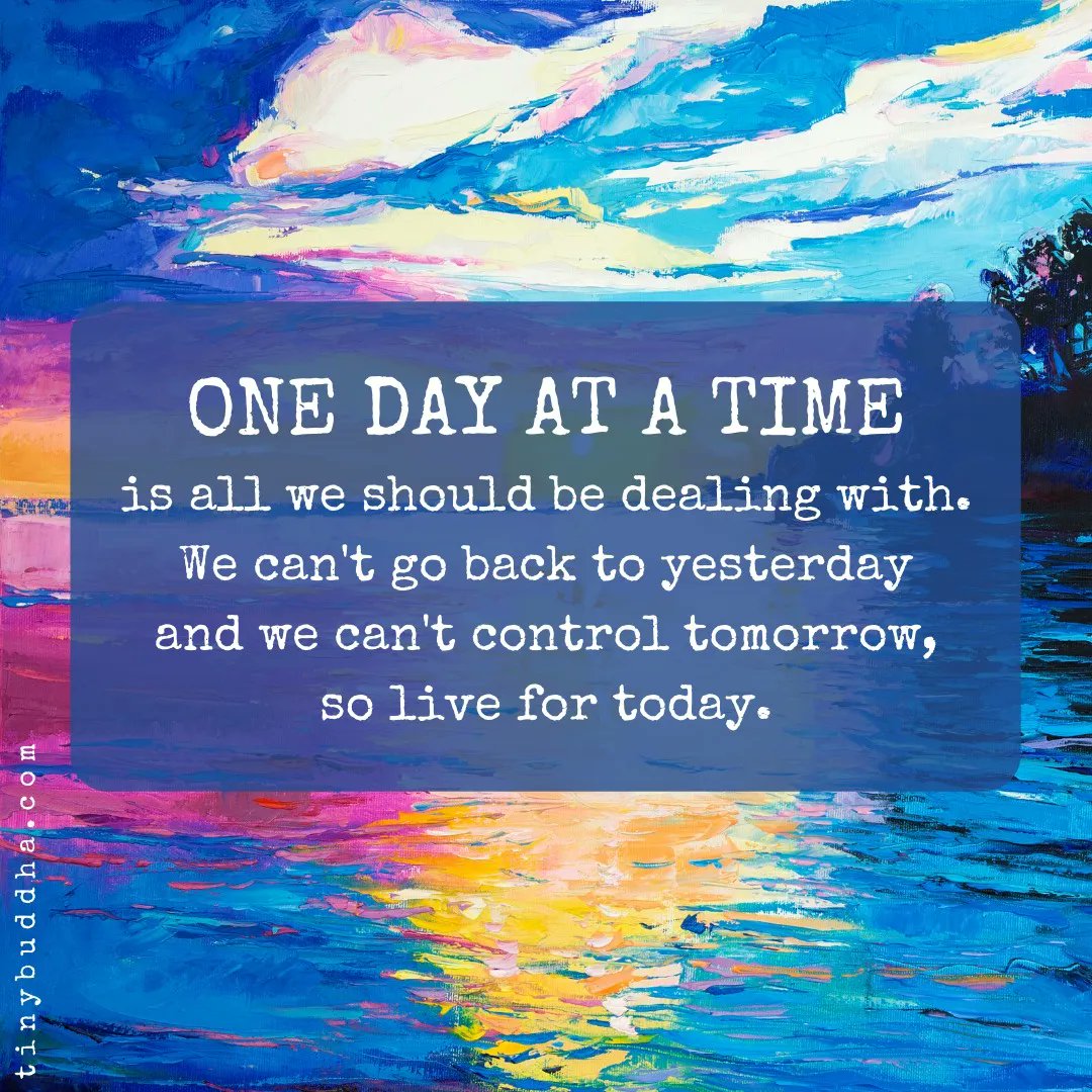 One day at a time is all we should be dealing with. We can't go back to yesterday and we can't control tomorrow, so live for today.