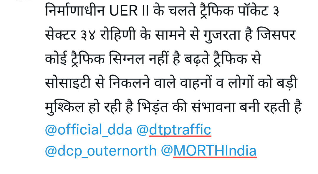 निर्माणाधीन UER II के चलते ट्रैफिक पॉकेट ३ सेक्टर ३४ रोहिणी के सामने से गुजरता है जिसपर कोई ट्रैफिक सिग्नल नहीं है बढ़ते ट्रैफिक से सोसाइटी से निकलने वाले वाहनों व लोगों को बड़ी मुश्किल हो रही है भिड़ंत की संभावना बनी रहती है <a href="/official_dda/">Delhi Development Authority</a> <a href="/dtptraffic/">Delhi Traffic Police</a> <a href="/dcp_outernorth/">DCP OUTER-NORTH</a> <a href="/MORTHIndia/">MORTHINDIA</a>