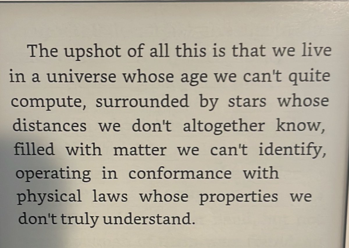 We live in a universe whose age we can’t quite compute, surrounded by stars whose distance we don’t altogether know, filled with matter we can’t identify, operating in conformance with physical law as whose properties we don’t truly understand.